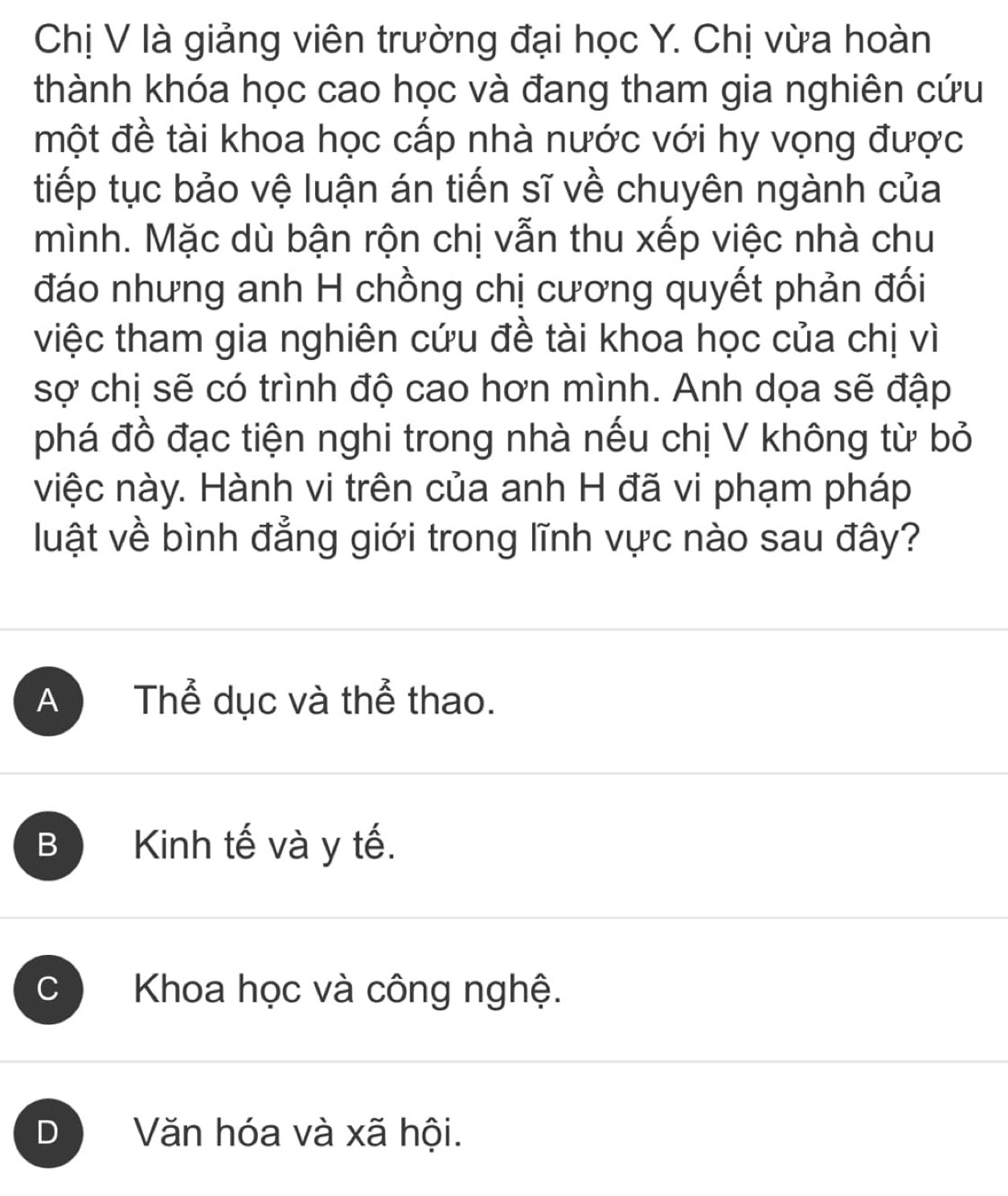 Chị V là giảng viên trường đại học Y. Chị vừa hoàn
thành khóa học cao học và đang tham gia nghiên cứu
một đề tài khoa học cấp nhà nước với hy vọng được
tiếp tục bảo vệ luận án tiến sĩ về chuyên ngành của
mình. Mặc dù bận rộn chị vẫn thu xếp việc nhà chu
đáo nhưng anh H chồng chị cương quyết phản đối
việc tham gia nghiên cứu đề tài khoa học của chị vì
sợ chị sẽ có trình độ cao hơn mình. Anh dọa sẽ đập
phá đồ đạc tiện nghi trong nhà nếu chị V không từ bỏ
việc này. Hành vi trên của anh H đã vi phạm pháp
luật về bình đẳng giới trong lĩnh vực nào sau đây?
AN Thể dục và thể thao.
B Kinh tế và y tế.
C Khoa học và công nghệ.
D Văn hóa và xã hội.