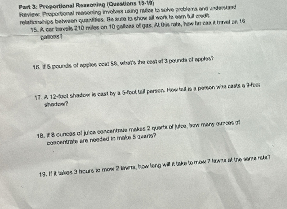 Proportional Reasoning (Questions 15-19) 
Review: Proportional reasoning involves using ratios to solve problems and understand 
relationships between quantities. Be sure to show all work to eam full credit. 
15. A car travels 210 miles on 10 gallons of gas. At this rate, how far can it travel on 16
gallons? 
16. If 5 pounds of apples cost $8, what's the cost of 3 pounds of apples? 
17. A 12-foot shadow is cast by a 5-foot tall person. How tall is a person who casts a 9-foot
shadow? 
18. If 8 ounces of juice concentrate makes 2 quarts of juice, how many ounces of 
concentrate are needed to make 5 quarts? 
19. If it takes 3 hours to mow 2 lawns, how long will it take to mow 7 lawns at the same rate?