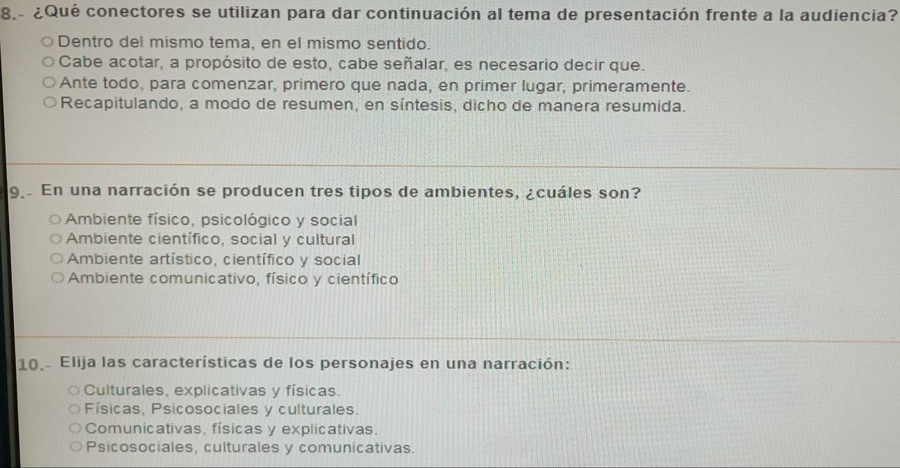 8.- ¿Qué conectores se utilizan para dar continuación al tema de presentación frente a la audiencia?
Dentro del mismo tema, en el mismo sentido.
Cabe acotar, a propósito de esto, cabe señalar, es necesario decir que.
Ante todo, para comenzar, primero que nada, en primer lugar, primeramente.
Recapitulando, a modo de resumen, en síntesis, dicho de manera resumida.
9 En una narración se producen tres tipos de ambientes, ¿cuáles son?
Ambiente físico, psicológico y social
Ambiente científico, social y cultural
Ambiente artístico, científico y social
Ambiente comunicativo, físico y científico
10.. Elija las características de los personajes en una narración:
Culturales, explicativas y físicas.
Físicas, Psicosociales y culturales.
Comunicativas, físicas y explicativas.
Psicosociales, culturales y comunicativas.