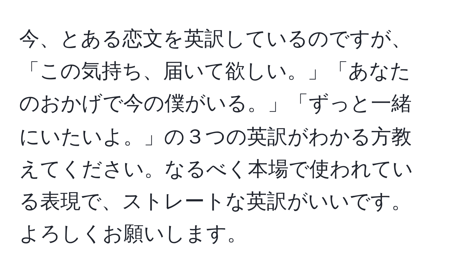 今、とある恋文を英訳しているのですが、「この気持ち、届いて欲しい。」「あなたのおかげで今の僕がいる。」「ずっと一緒にいたいよ。」の３つの英訳がわかる方教えてください。なるべく本場で使われている表現で、ストレートな英訳がいいです。よろしくお願いします。