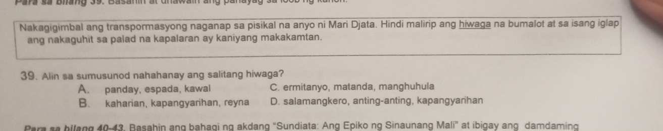 ara sa bhang 39. Basann at unawain ang panayag .
Nakagigimbal ang transpormasyong naganap sa pisikal na anyo ni Mari Djata. Hindi malirip ang hiwaga na bumalot at sa isang iglap
ang nakaguhit sa palad na kapalaran ay kaniyang makakamtan.
39. Alin sa sumusunod nahahanay ang salitang hiwaga?
A. panday, espada, kawal C. ermitanyo, matanda, manghuhula
B. kaharian, kapangyarihan, reyna D. salamangkero, anting-anting, kapangyarihan
Pare sa bllang 40-43. Basahin ang bahagi ng akdang "Sundiata: Ang Epiko ng Sinaunang Mali” at ibigay ang damdaming