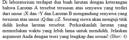 Di laboratorium terdapat dua buah larutan dengan keterangan 
bahwa Larutan A tersebut tersusun atas senyawa yang terdiri 
dari unsur 1X dan 7Y dan Larutan B mengandung senyawa yang 
tersusun atas unsur 1Q dan 15Z. Seorang siswa akan menguji titik 
didih kedua larutan tersebut. Perkirakanlah larutan yang 
memerlukan waktu yang lebih lama untuk mendidih. Jelaskan 
argument Anda dengan teori yang lengkap dan sesuai! (Skor: 4)