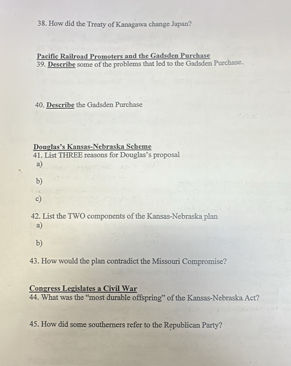 How did the Treaty of Kanagawa change Japan?
Pacific Railroad Promoters and the Gadsden Purchase
39. Describe some of the problems that led to the Gadsden Purchase.
40. Describe the Gadsden Purchase
Douglas’s Kansas-Nebraska Scheme
41. List THREE reasons for Douglas’s proposal
a)
b)
c)
42. List the TWO components of the Kansas-Nebraska plan
a)
b)
43. How would the plan contradict the Missouri Compromise?
Congress Legislates a Civil War
44. What was the “most durable offspring” of the Kansas-Nebraska Act?
45. How did some southerners refer to the Republican Party?