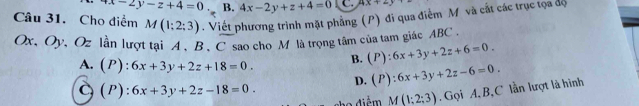 x-2y-z+4=0 B. 4x-2y+z+4=0 C. 4x+2y
Câu 31. Cho điểm M(1;2;3). Viết phương trình mặt phẳng (P) đi qua điểm M và cắt các trục tọa dộ
Ox, Oy, Oz lần lượt tại A 、 B , C sao cho M là trọng tâm của tam giác ABC.
A.(P): 6x+3y+2z+18=0.
B. (P):6x+3y+2z+6=0.
D. (P):6x+3y+2z-6=0.
C(P): 6x+3y+2z-18=0. 
điễm M(1;2;3). Gọi A, B,C lần lượt là hình