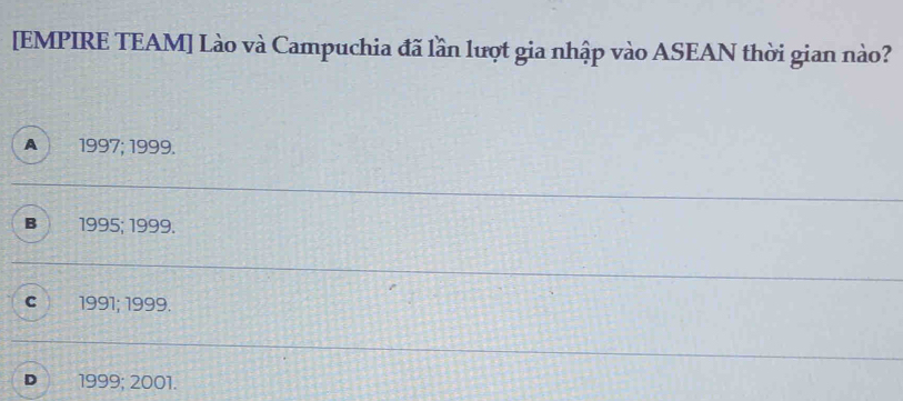 [EMPIRE TEAM] Lào và Campuchia đã lần lượt gia nhập vào ASEAN thời gian nào?
A 1997; 1999.
B 1995; 1999.
C 1991; 1999.
D 1999; 2001.