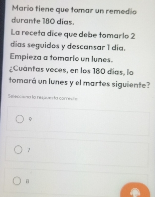 Mario tiene que tomar un remedio
durante 180 días.
La receta dice que debe tomarlo 2
días seguidos y descansar 1 día.
Empieza a tomarlo un lunes.
¿Cuántas veces, en los 180 días, lo
tomará un lunes y el martes siguiente?
Selecciona la respuesta correcta
9
7
8