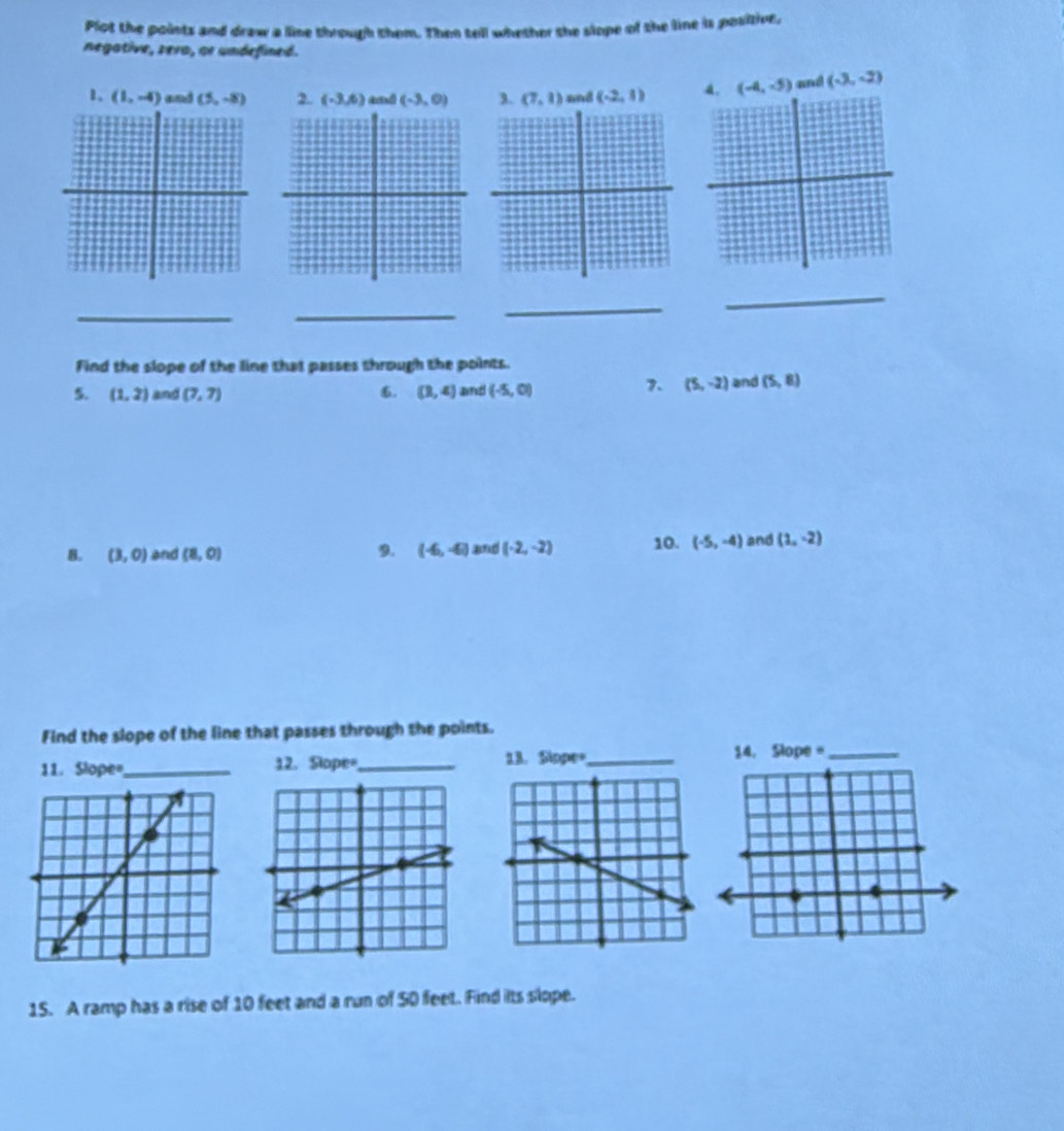 Plot the points and draw a line through them. Then tell whether the slope of the line is positive. 
negative, sera, or undefined. 
1, (1,-4) and (5,-8) 2. (-3,6) (-3,0) 3. (7,1) and (-2,1) 4. (-4,-5) and (-3,-2)
_ 
_ 
_ 
_ 
Find the slope of the line that passes through the points. 
7. (5,-2)
5. (1,2) and (7,7). (3,4) and (-5,0) and (5,8)
B. (3,0) and (8,0) 9. (-6,-6) and (-2,-2) 10. (-5,-4) and (1,-2)
Find the slope of the line that passes through the points. 
11. Slope=,_ 12. Slope=_ 
15. A ramp has a rise of 10 feet and a run of 50 feet. Find its slope.