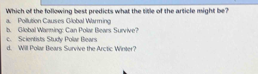 Which of the following best predicts what the title of the article might be?
a. Pollution Causes Global Warming
b. Global Warming: Can Polar Bears Survive?
c. Scientists Study Polar Bears
d. Will Polar Bears Survive the Arctic Winter?