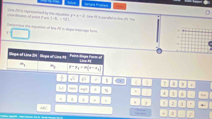 Audio Support
Step-by-Step Solver Sample Problem Hints
Line ZH is represented by the equation
coordinates of point P are (-5,-12). y=x-2. Line PE is parallel to line ZH. The
Determine the equation of line PE in slope-intercept form
y=□
0
-2
-4
4 -6
 x/y  sqrt(x) sqrt[3](x) x $ X ( ) 7 8 9 +
|x| log (x) log (x) π % ^ 4 5 6 - Prev
< < > > ÷ 1 2 3 * ←
y
ABC
Choose
Variable = 0 . /
Problem: elpp094 Client Version: 9.6.15 Server Version: 9.6.15