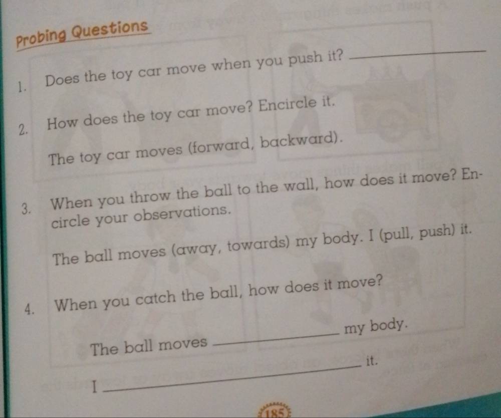 Probing Questions 
1. Does the toy car move when you push it? 
_ 
2. How does the toy car move? Encircle it. 
The toy car moves (forward, backward). 
3. When you throw the ball to the wall, how does it move? En- 
circle your observations. 
The ball moves (away, towards) my body. I (pull, push) it. 
4. When you catch the ball, how does it move? 
The ball moves _my body. 
_it. 
I
185