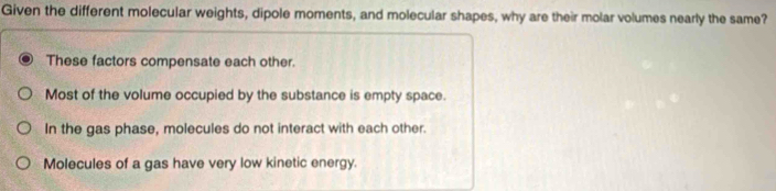 Given the different molecular weights, dipole moments, and molecular shapes, why are their molar volumes nearly the same?
These factors compensate each other.
Most of the volume occupied by the substance is empty space.
In the gas phase, molecules do not interact with each other.
Molecules of a gas have very low kinetic energy.