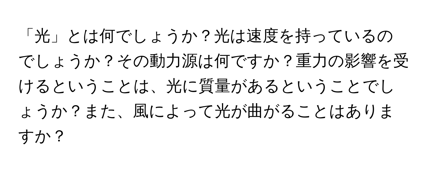 「光」とは何でしょうか？光は速度を持っているのでしょうか？その動力源は何ですか？重力の影響を受けるということは、光に質量があるということでしょうか？また、風によって光が曲がることはありますか？