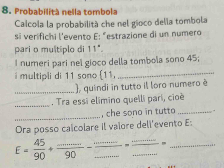 Probabilità nella tombola 
Calcola la probabilità che nel gioco della tombola 
si verifichi l’evento E: “estrazione di un numero 
pari o multiplo di 11 ”. 
I numeri pari nel gioco della tombola sono 45; 
i multipli di 11 sono  11, 
_ 
_, quindi in tutto il loro numero è 
_. Tra essi elimino quelli pari, cioè 
, che sono in tutto_ 
. 
_ 
Ora posso calcolare il valore dell’evento E:
E= 45/90 + (...)/90 - (...)/...  __ = __ .^2 _