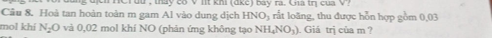 hịh HCidư , tháy có V lit khi (dkc) bay ra. Gia trị cua V? 
Câu 8. Hoà tan hoàn toàn m gam Al vào dung dịch HNO_3 rất loãng, thu được hỗn hợp gồm 0,03
mol khí N_2O và 0,02 mol khí NO (phản ứng không tạo NH_4NO_3). Giá trị của m ?