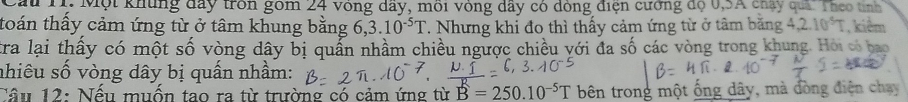 T: Một khủng đây tròn gồm 24 vòng dây, môi vòng dây có đóng điện cường độ 0, 5A chy quả. Theo tỉnh 
toán thấy cảm ứng từ ở tâm khung bằng 6 ,3.10^(-5)T T. Nhưng khi đo thì thấy cảm ứng từ ở tâm băng 4 ,2.10^5T , kiểm 
tra lại thấy có một số vòng dây bị quấn nhầm chiều ngược chiều yới đa số các vòng trong khung. Hỏi có hao 
nhiêu số vòng dây bị quấn nhầm: 
Cầu 12: Nếu muốn tao ra từ trường có cảm ứng từ B=250.10^(-5)T bên trong một ống dây, mà đòng điện chạy