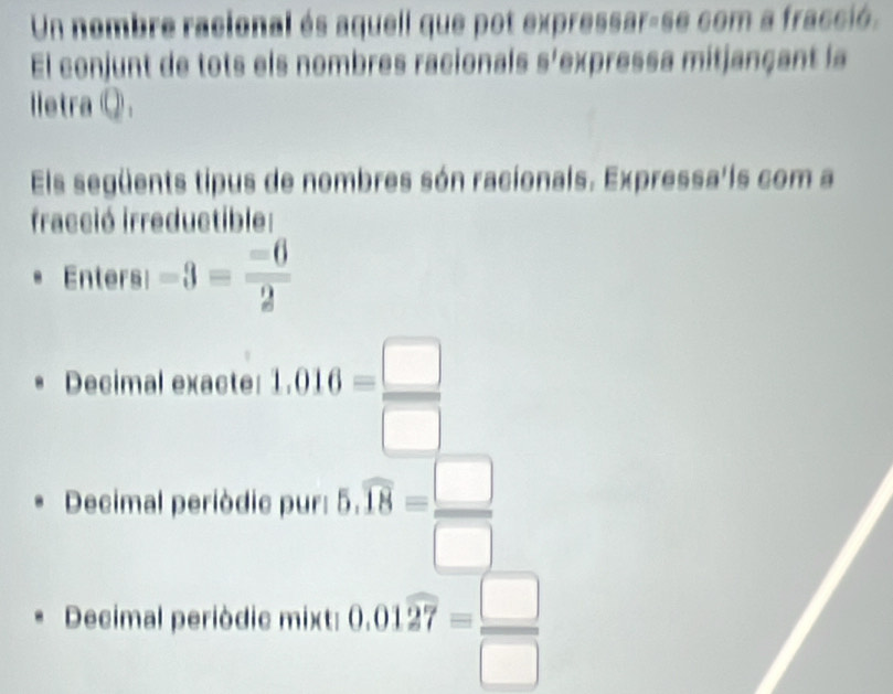 Un nombre racional és aquell que pot expressar-se com a fracció. 
El conjunt de tots els nombres racionals s'expressa mitjançant la 
lletra Q. 
Els següents tipus de nombres són racionals. Expressa'is com a 
fracció irreductible: 
Enters -3= (-6)/2 
Decimal exacte: 1.016= □ /□  
Decimal periòdic pur: 5.overline 18= □ /□  
Decimal periòdic mixt: 0.01overline 27= □ /□  