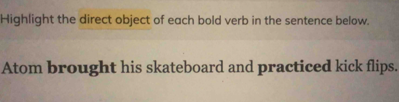 Highlight the direct object of each bold verb in the sentence below. 
Atom brought his skateboard and practiced kick flips.