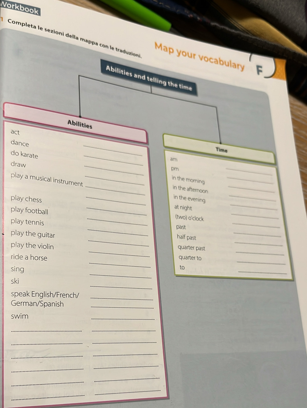 Norkbook 
Completa le sezioni della mappa con le traduzion 
Map your vocabulary 
Abilities and telling the time 
Abilities 
act 
_ 
dance 
Time 
do karate 
am 
draw 
_ 
_ 
pm 
_ 
in the morning 
play a musical instrument ___in the evening___ 
in the afternoon 
_ 
_ 
playchess 
_ 
_ 
at night 
play football 
_ 
(two) o'clock 
_ 
play tennis 
_ 
past 
_ 
_ 
play the guitar 
half past 
_ 
_ 
play the violin 
quarter past 
_ 
_ 
ride a horse quarter to 
_ 
sing 
_ 
to 
_ 
ski 
speak English/French/_ 
German/Spanish_ 
swim 
_ 
__ 
_ 
_ 
_ 
_ 
_ 
_ 
_ 
_ 
_ 
_