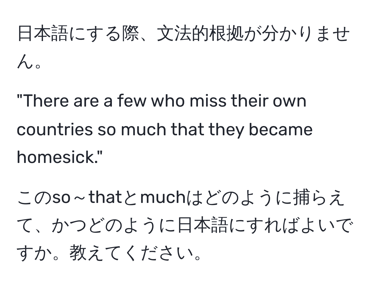 日本語にする際、文法的根拠が分かりません。  

"There are a few who miss their own countries so much that they became homesick."  

このso～thatとmuchはどのように捕らえて、かつどのように日本語にすればよいですか。教えてください。