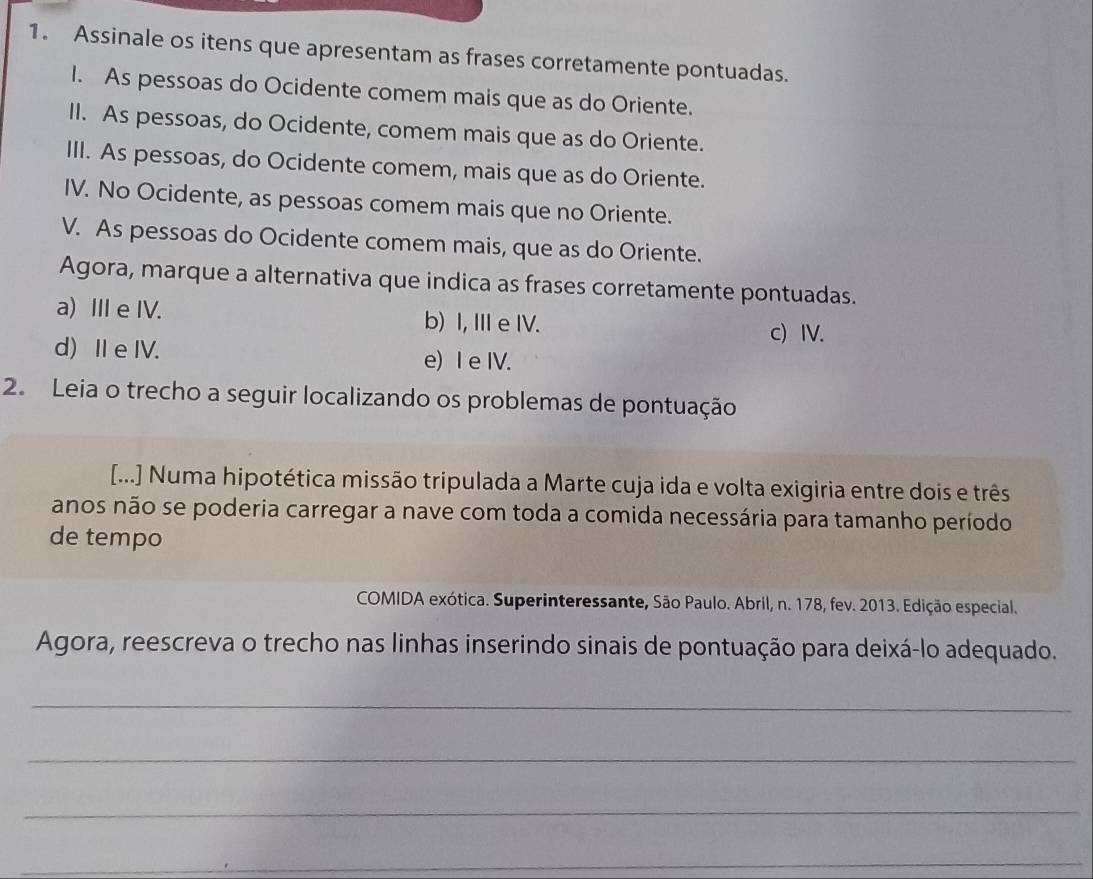 Assinale os itens que apresentam as frases corretamente pontuadas.
I. As pessoas do Ocidente comem mais que as do Oriente.
II. As pessoas, do Ocidente, comem mais que as do Oriente.
III. As pessoas, do Ocidente comem, mais que as do Oriente.
IV. No Ocidente, as pessoas comem mais que no Oriente.
V. As pessoas do Ocidente comem mais, que as do Oriente.
Agora, marque a alternativa que indica as frases corretamente pontuadas.
a) IIIe IV. b) I, II e IV. c) IV.
d)I e IV. e) I e IV.
2. Leia o trecho a seguir localizando os problemas de pontuação
[...] Numa hipotética missão tripulada a Marte cuja ida e volta exigiria entre dois e três
anos não se poderia carregar a nave com toda a comida necessária para tamanho período
de tempo
COMIDA exótica. Superinteressante, São Paulo. Abril, n. 178, fev. 2013. Edição especial.
Agora, reescreva o trecho nas linhas inserindo sinais de pontuação para deixá-lo adequado.
_
_
_
_