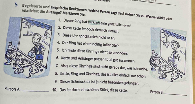 Begeisterte und skeptische Reaktionen. Welche Person sagt das? Ordnen Sie zu. Was verstärkt oder relativiert die Aussage? Markieren Sie.
1. Dieser Ring hat wirklich eine ganz tolle Form!
2. Diese Kette ist doch ziemlich einfach.
. Diese Uhr spricht mich nicht so an.
. Der Ring hat einen richtig tollen Stein.
. Ich finde diese Ohrringe nicht so besonders.
. Kette und Anhänger passen total gut zusammen.
Also, diese Ohrringe sind nicht gerade das, was ich suche.
Kette, Ring und Ohrringe, das ist alles einfach nur schön.
9. Dieser Schmuck da ist ja nicht besonders gelungen.
Person A: _10. Das ist doch ein schönes Stück, diese Kette. Person B:
_