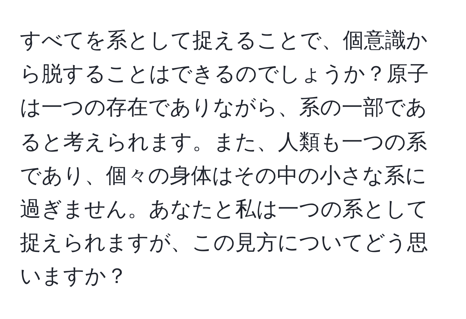 すべてを系として捉えることで、個意識から脱することはできるのでしょうか？原子は一つの存在でありながら、系の一部であると考えられます。また、人類も一つの系であり、個々の身体はその中の小さな系に過ぎません。あなたと私は一つの系として捉えられますが、この見方についてどう思いますか？