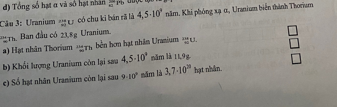 Tổng số hạt α và số hạt nhân _(82)^(206)Pb
Câu 3: Uranium beginarrayr 238 92endarray U có chu kì bán rã là 4,5· 10^9 năm. Khi phóng xạ α, Uranium biển thành Thorium
Th. Ban đầu có 23,8g Uranium.
□ 
34
a) Hạt nhân Thorium _(90)^(234)Th bền hơn hạt nhân Uranium _(92)^(238)U.
□ 
b) Khối lượng Uranium còn lại sau 4,5· 10^9 năm là 11,9g.
□ 
c) Số hạt nhân Uranium còn lại sau 9· 10^9 năm là 3,7· 10^(20) hạt nhân.