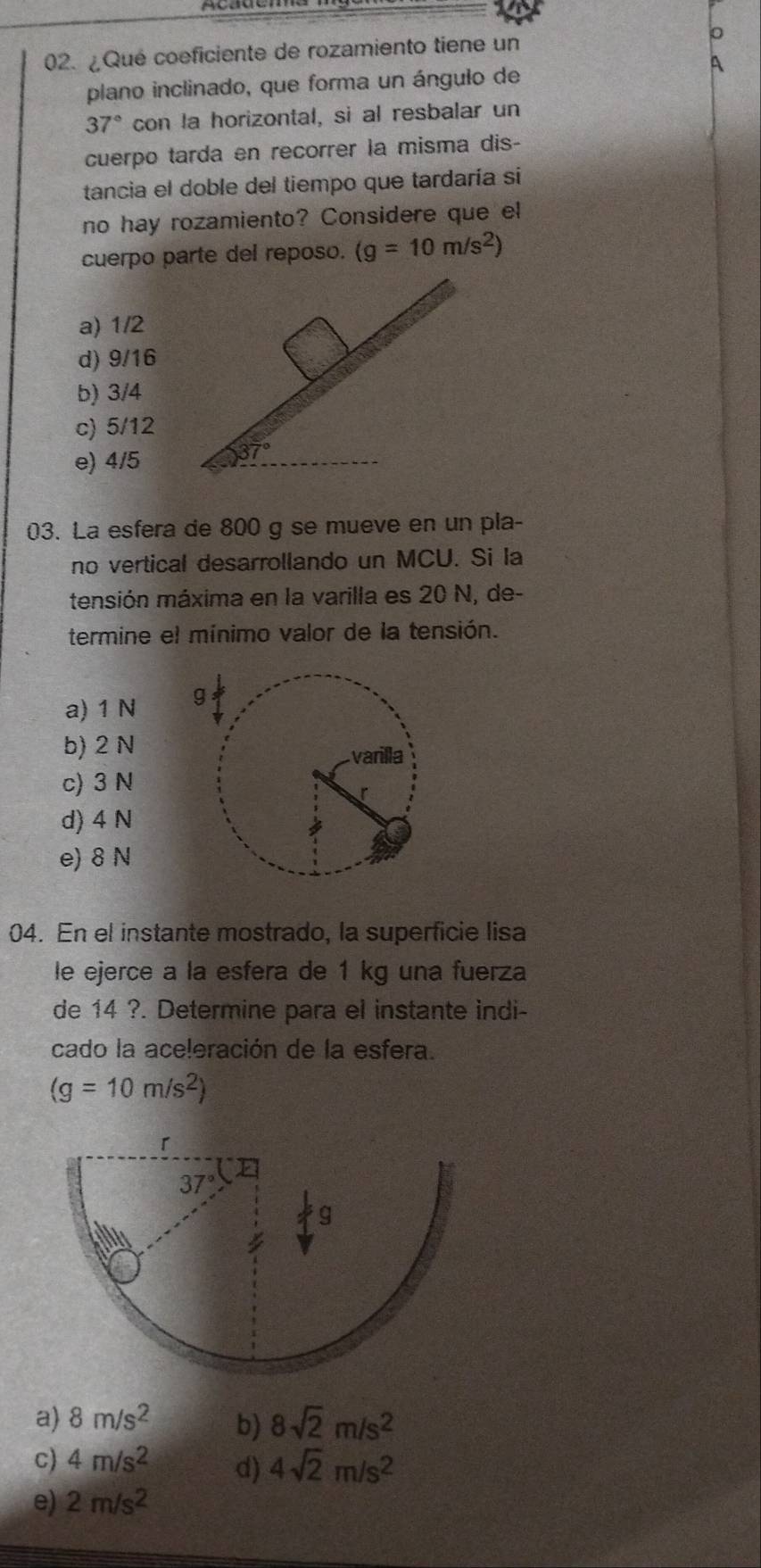 ¿Qué coeficiente de rozamiento tiene un 。
a
plano inclinado, que forma un ángulo de
37° con la horizontal, si al resbalar un
cuerpo tarda en recorrer la misma dis-
tancia el doble del tiempo que tardaría si
no hay rozamiento? Considere que el
cuerpo parte del reposo. (g=10m/s^2)
a) 1/2
d) 9/16
b) 3/4
c) 5/12
e) 4/5
03. La esfera de 800 g se mueve en un pla-
no vertical desarrollando un MCU. Si la
tensión máxima en la varilla es 20 N, de-
termine el mínimo valor de la tensión.
a) 1 N
b) 2 N
c) 3 N
d) 4 N
e) 8 N
04. En el instante mostrado, la superficie lisa
le ejerce a la esfera de 1 kg una fuerza
de 14 ?. Determine para el instante indi-
cado la ace!eración de la esfera.
(g=10m/s^2)
a) 8m/s^2 b) 8sqrt(2)m/s^2
c) 4m/s^2 d) 4sqrt(2)m/s^2
e) 2m/s^2