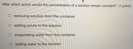 After which action would the concentration of a solution remain constant? (1 point)
removing solution from the container
adding solute to the solution
evaporating water from the container
adding water to the solution