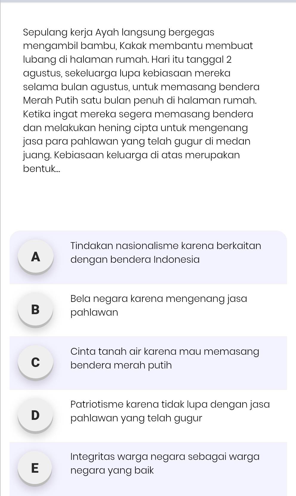 Sepulang kerja Ayah langsung bergegas
mengambil bambu, Kakak membantu membuat
lubang di halaman rumah. Hari itu tanggal 2
agustus, sekeluarga lupa kebiasaan mereka
selama bulan agustus, untuk memasang bendera
Merah Putih satu bulan penuh di halaman rumah.
Ketika ingat mereka segera memasang bendera
dan melakukan hening cipta untuk mengenang
jasa para pahlawan yang telah gugur di medan
juang. Kebiasaan keluarga di atas merupakan
bentuk...
Tindakan nasionalisme karena berkaitan
A dengan bendera Indonesia
Bela negara karena mengenang jasa
B pahlawan
Cinta tanah air karena mau memasang
C bendera merah putih
Patriotisme karena tidak lupa dengan jasa
D pahlawan yang telah gugur
Integritas warga negara sebagai warga
E negara yang baik