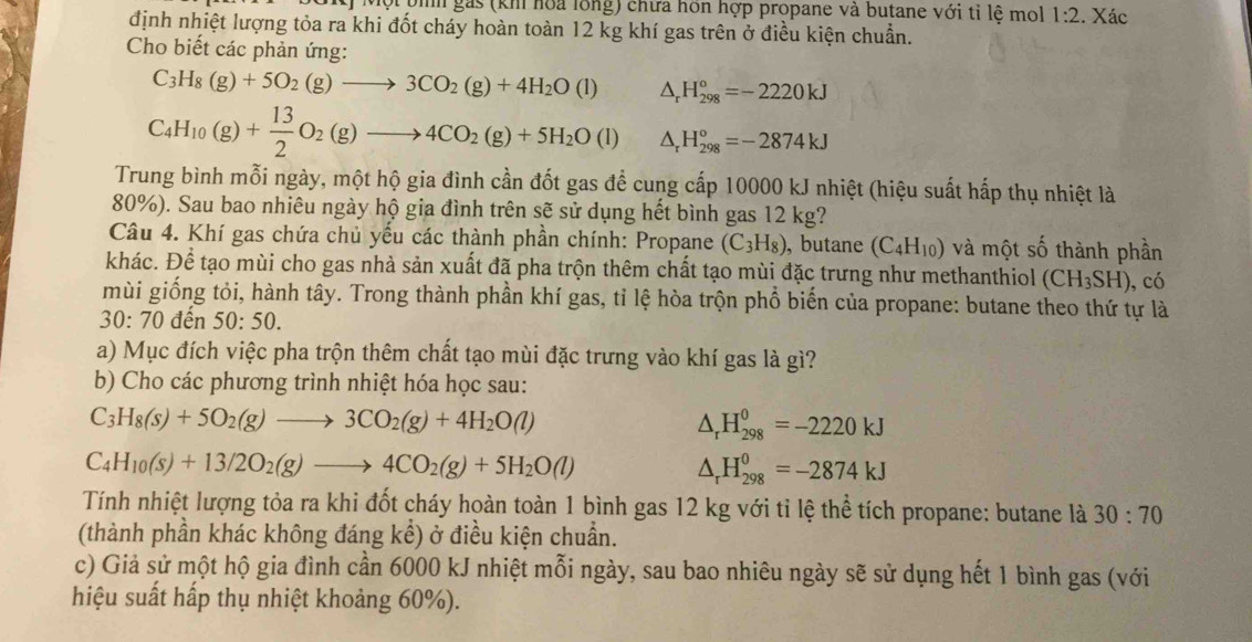 Một pih gás (khi hoa lồng) chưa hôn hợp propane và butane với tỉ lệ mol 1:2. Xác
định nhiệt lượng tỏa ra khi đốt cháy hoàn toàn 12 kg khí gas trên ở điều kiện chuẩn.
Cho biết các phản ứng:
C_3H_8(g)+5O_2(g)to 3CO_2(g)+4H_2O(l) △ _rH_(298)°=-2220kJ
C_4H_10(g)+ 13/2 O_2(g)to 4CO_2(g)+5H_2O(l) △ _rH_(298)°=-2874kJ
Trung bình mỗi ngày, một hộ gia đình cần đốt gas để cung cấp 10000 kJ nhiệt (hiệu suất hấp thụ nhiệt là
80%). Sau bao nhiêu ngày hộ gia đình trên sẽ sử dụng hết bình gas 12 kg?
Câu 4. Khí gas chứa chủ yếu các thành phần chính: Propane (C_3H_8) , butane (C_4H_10) và một số thành phần
khác. Để tạo mùi cho gas nhà sản xuất đã pha trộn thêm chất tạo mùi đặc trưng như methanthiol (CH_3SH) ,có
mùi giống tỏi, hành tây. Trong thành phần khí gas, tỉ lệ hòa trộn phổ biến của propane: butane theo thứ tự là
30:70 đến 50:50.
a) Mục đích việc pha trộn thêm chất tạo mùi đặc trưng vào khí gas là gì?
b) Cho các phương trình nhiệt hóa học sau:
C_3H_8(s)+5O_2(g)to 3CO_2(g)+4H_2O(l)
△ _rH_(298)^0=-2220kJ
C_4H_10(s)+13/2O_2(g)to 4CO_2(g)+5H_2O(l)
△ _rH_(298)^0=-2874kJ
Tính nhiệt lượng tỏa ra khi đốt cháy hoàn toàn 1 bình gas 12 kg với tỉ lệ thể tích propane: butane là 30:70
(thành phần khác không đáng khat e ) ở điều kiện chuẩn.
c) Giả sử một hộ gia đình cần 6000 kJ nhiệt mỗi ngày, sau bao nhiêu ngày sẽ sử dụng hết 1 bình gas (với
hiệu suất hấp thụ nhiệt khoảng 60%).