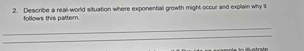 Describe a real-world situation where exponential growth might occur and explain why it 
follows this pattern. 
_ 
_ 
mple to illustrate