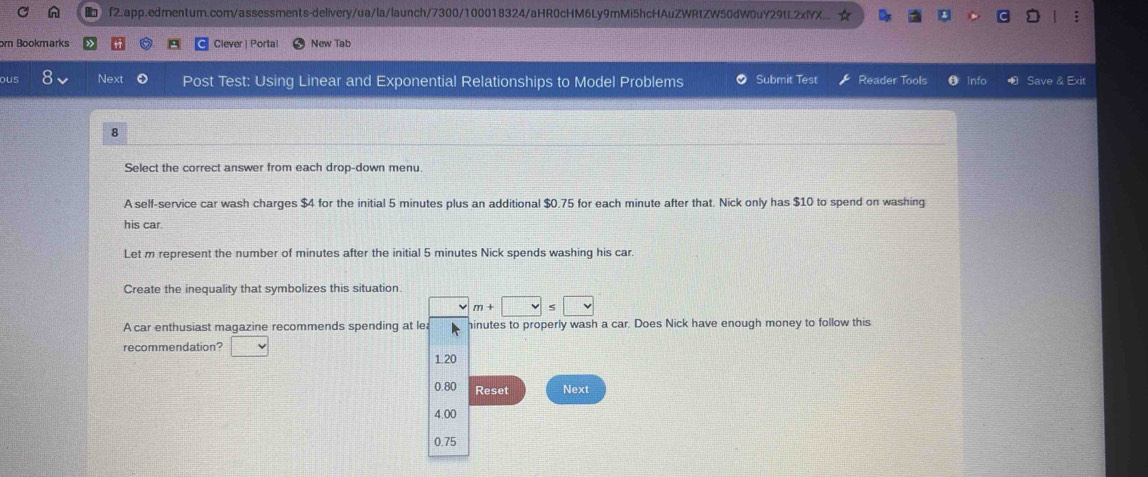 orn Bookmarks Clever | Porta| New Tab
ous Next Post Test: Using Linear and Exponential Relationships to Model Problems Submit Test Reader Tools Info Save & Exit
8
Select the correct answer from each drop-down menu.
A self-service car wash charges $4 for the initial 5 minutes plus an additional $0.75 for each minute after that. Nick only has $10 to spend on washing
his car
Let m represent the number of minutes after the initial 5 minutes Nick spends washing his car.
Create the inequality that symbolizes this situation
m+□ ≤ □
A car enthusiast magazine recommends spending at le hinutes to properly wash a car. Does Nick have enough money to follow this
recommendation? □
1.20
0.80 Reset Next
4.00
0.75