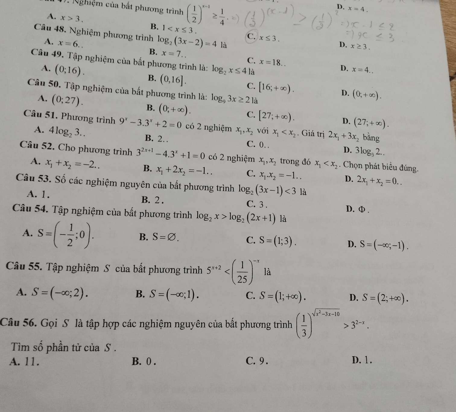 Nghiệm của bất phương trình ( 1/2 )^x-1≥  1/4 
D. x=4.
A. x>3.
B. 1
Câu 48. Nghiệm phương trình log _2(3x-2)=4 là
C. x≤ 3.
D. x≥ 3.
A. x=6.. x=7.. C.
B.
Câu 49. Tập nghiệm của bất phương trình là: log _2x≤ 4 là
A. (0;16).
x=18..
D. x=4..
B. (0,16].
C. [16;+∈fty ).
Câu 50. Tập nghiệm của bất phương trình là: log _93x≥ 2 là
A. (0;27).
D. (0;+∈fty ).
B. (0;+∈fty ).
C. [27;+∈fty ).
D. (27;+∈fty ).
Câu 51. Phương trình 9^x-3.3^x+2=0 có 2 nghiệm x_1,x_2 với x_1 . Giá trị 2x_1+3x_2 bǎng
A. 4log _23..
B. 2… C. 0. D. 3log _32..
Câu 52. Cho phương trình 3^(2x+1)-4.3^x+1=0 có 2 nghiệm x_1,x_2 trong đó x_1 . Chọn phát biểu đúng.
A. x_1+x_2=-2..
B. x_1+2x_2=-1..
C. x_1.x_2=-1..
D. 2x_1+x_2=0..
Câu 53. Số các nghiệm nguyên của bất phương trình log _2(3x-1)<3</tex> là
A. 1. B. 2 . C. 3 .
D. Ф .
Câu 54. Tập nghiệm của bất phương trình log _2x>log _2(2x+1) là
A. S=(- 1/2 ;0).
B. S=varnothing .
C. S=(1;3).
D. S=(-∈fty ;-1).
Câu 55. Tập nghiệm S của bất phương trình 5^(x+2) là
B.
A. S=(-∈fty ;2). S=(-∈fty ;1). C. S=(1;+∈fty ). D. S=(2;+∈fty ).
Câu 56. Gọi S là tập hợp các nghiệm nguyên của bất phương trình ( 1/3 )^sqrt(x^2-3x-10)>3^(2-x).
Tìm số phần tử của S .
A. 11. B. 0 . C. 9 . D. 1 .