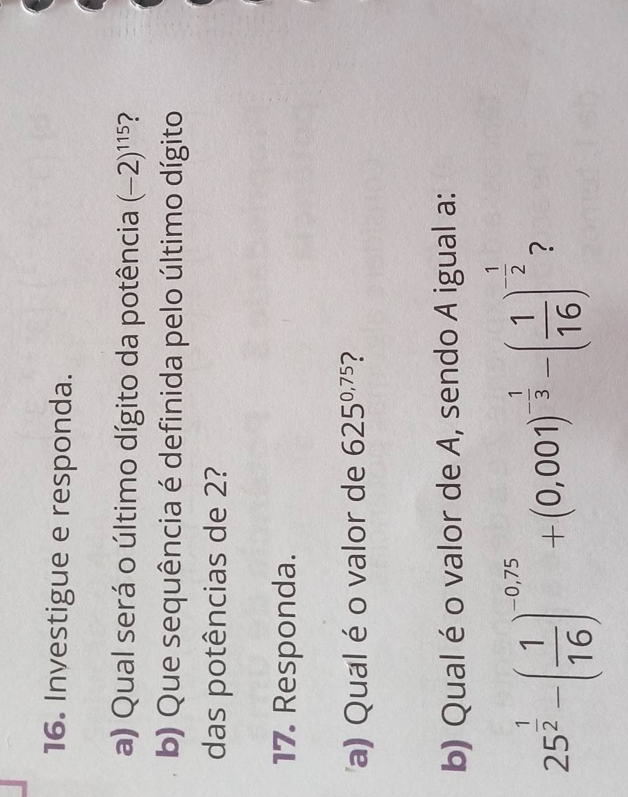 Investigue e responda. 
a) Qual será o último dígito da potência (-2)^115 ? 
b) Que sequência é definida pelo último dígito 
das potências de 2? 
17. Responda. 
a) Qual é o valor de 625^(0,75) 7 
b) Qual é o valor de A, sendo A igual a:
25^(frac 1)2-( 1/16 )^-0,75+(0,001)^- 1/3 -( 1/16 )^- 1/2  ?