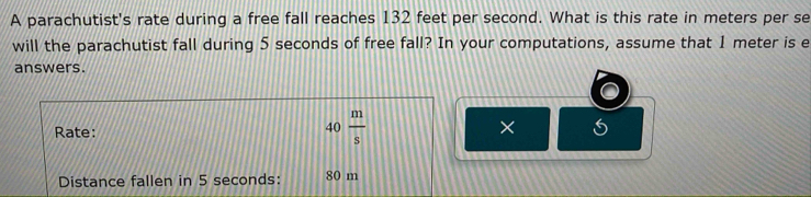 A parachutist's rate during a free fall reaches 132 feet per second. What is this rate in meters per se 
will the parachutist fall during 5 seconds of free fall? In your computations, assume that 1 meter is e 
answers. 
Rate:
40 m/s 
× 
Distance fallen in 5 seconds : 80 m