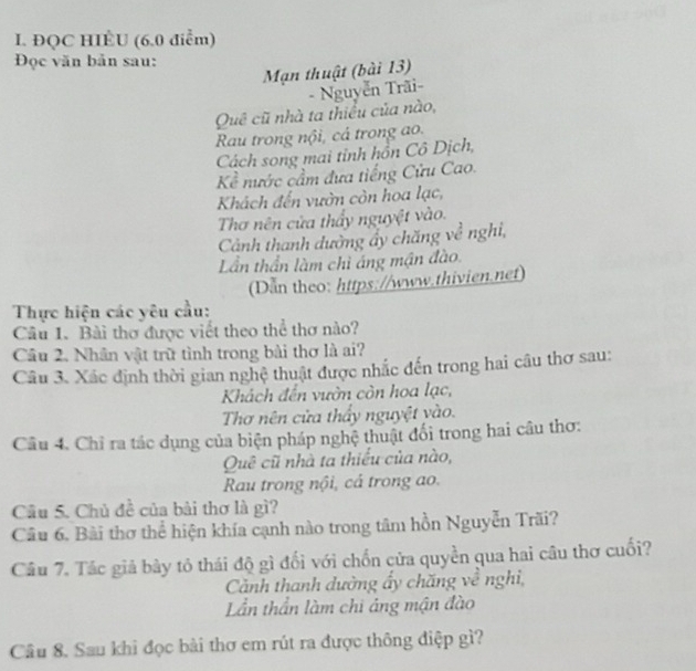 ĐQC HIÉU (6.0 điểm) 
Đọc văn bản sau: 
Mạn thuật (bài 13) 
- Nguyễn Trãi- 
Quê cũ nhà ta thiều của nào, 
Rau trong nội, cá trong ao. 
Cách song mai tỉnh hồn Cô Dịch, 
Kề nước cầm đưa tiếng Cửu Cao. 
Khách đến vườn còn hoa lạc, 
Thơ nên cửa thấy nguyệt vào. 
Cảnh thanh dường ấy chăng về nghi, 
Lần thần làm chỉ áng mận đào. 
(Dan theo: https://www.thivien.net) 
Thực hiện các yêu cầu: 
Câu 1. Bài thơ được viết theo thể thơ nào? 
Câu 2. Nhân vật trữ tình trong bài thơ là ai? 
Câu 3. Xác định thời gian nghệ thuật được nhắc đến trong hai cầu thơ sau: 
Khách đến vườn còn hoa lạc, 
Thơ nên cửa thầy nguyệt yào. 
Câu 4. Chỉ ra tác dụng của biện pháp nghệ thuật đối trong hai câu thơ: 
Quê cũ nhà ta thiếu của nào, 
Rau trong nội, cả trong ao. 
Câu 5. Chủ đề của bài thơ là gì? 
Câu 6. Bài thơ thể hiện khía cạnh nào trong tâm hồn Nguyễn Trãi? 
Câu 7. Tác giả bày tỏ thái độ gì đối với chốn cửa quyền qua hai câu thơ cuối? 
Cảnh thanh dường ẩy chăng về nghi, 
Lần thần làm chi áng mận đào 
Cầu 8. Sau khi đọc bài thơ em rút ra được thông điệp gì?