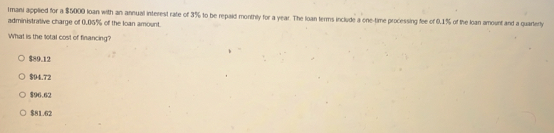 Imani applied for a $5000 loan with an annual interest rate of 3% to be repaid monthly for a year. The loan terms include a one-time processing fee of 0.1% of the loan amount and a quarterly
administrative charge of 0.05% of the loan amount
What is the total cost of financing?
$89.12
$94.72
$96.62
$81.62