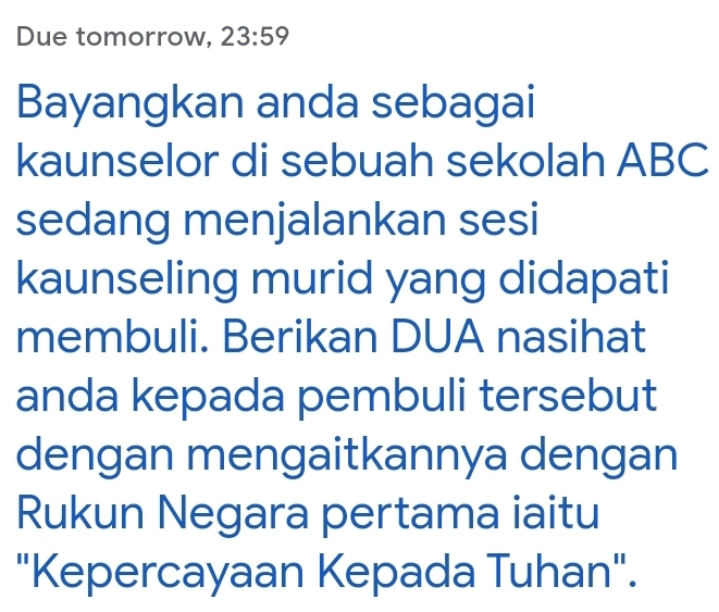 Due tomorrow, 23:59 
Bayangkan anda sebagai 
kaunselor di sebuah sekolah ABC
sedang menjalankan sesi 
kaunseling murid yang didapati 
membuli. Berikan DUA nasihat 
anda kepada pembuli tersebut 
dengan mengaitkannya dengan 
Rukun Negara pertama iaitu 
"Kepercayaan Kepada Tuhan".