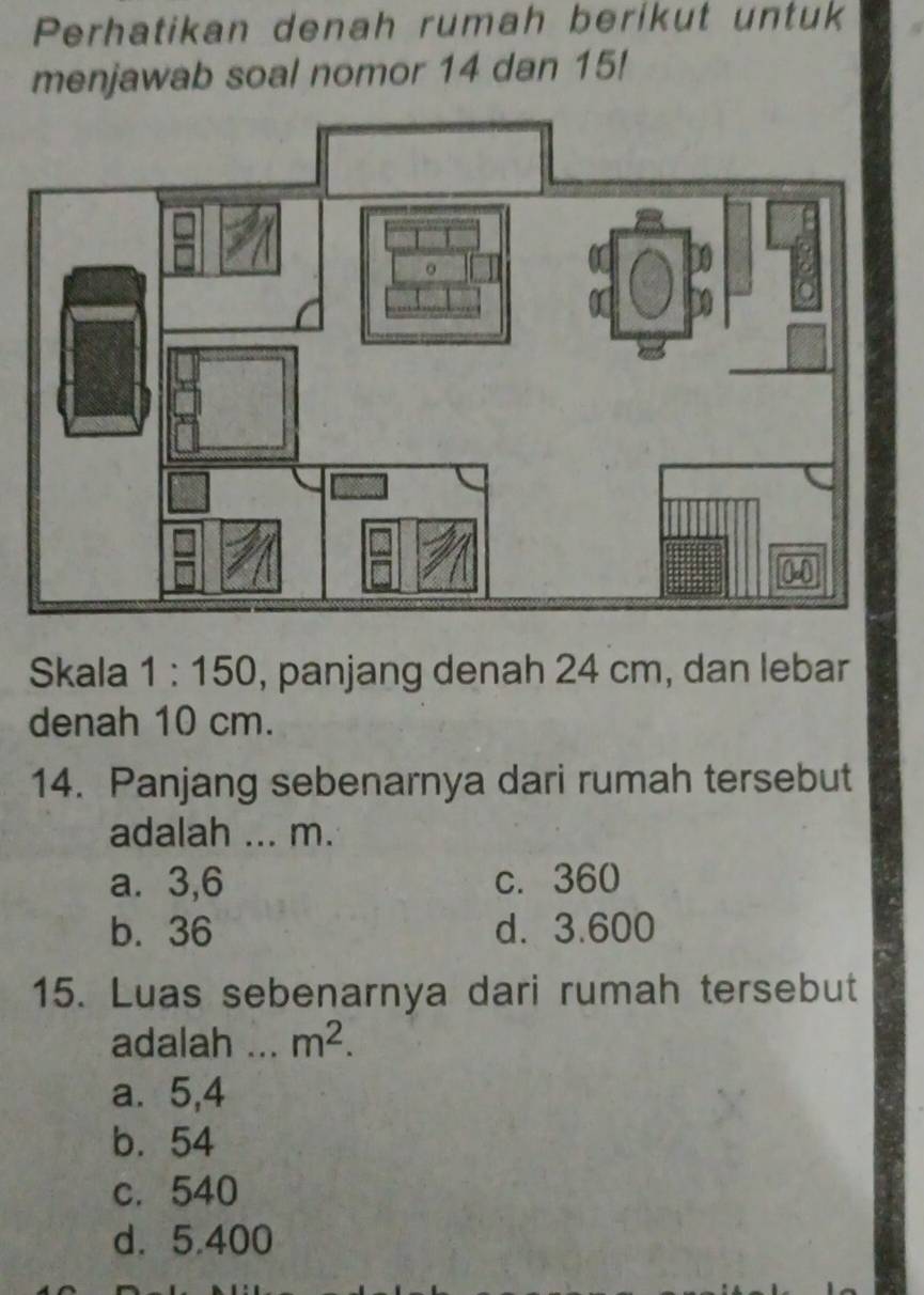 Perhatikan denah rumah berikut untuk
menjawab soal nomor 14 dan 15!
Skala 1:150 , panjang denah 24 cm, dan lebar
denah 10 cm.
14. Panjang sebenarnya dari rumah tersebut
adalah ... m.
a. 3,6 c. 360
b. 36 d. 3.600
15. Luas sebenarnya dari rumah tersebut
adalah ._ m^2.
a. 5,4
b. 54
c. 540
d. 5.400