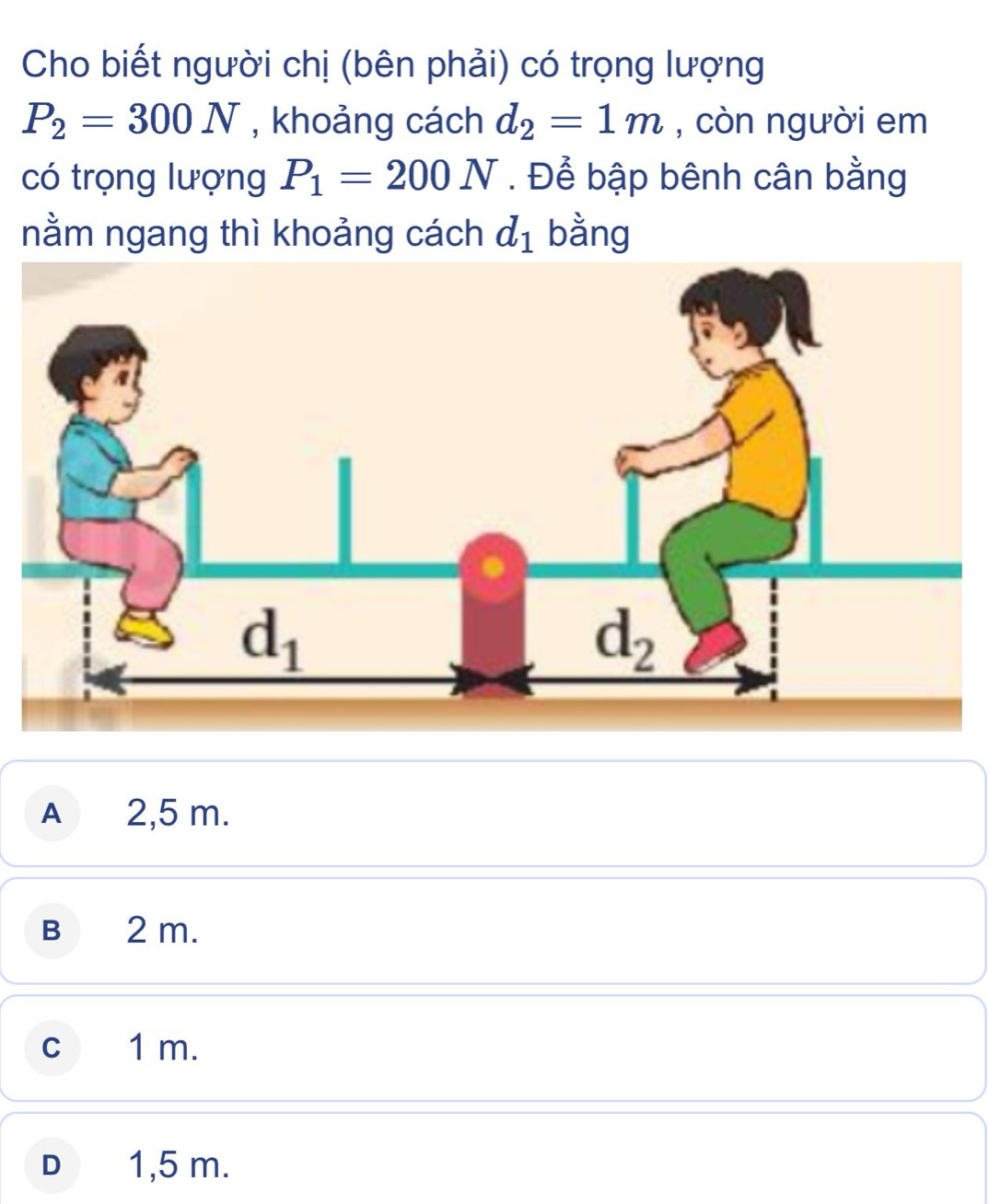 Cho biết người chị (bên phải) có trọng lượng
P_2=300N , khoảng cách d_2=1m , còn người em
có trọng lượng P_1=200N. Để bập bênh cân bằng
nằm ngang thì khoảng cách d_1 bằng
A 2,5 m.
B 2 m.
cí 1 m.
D 1,5 m.