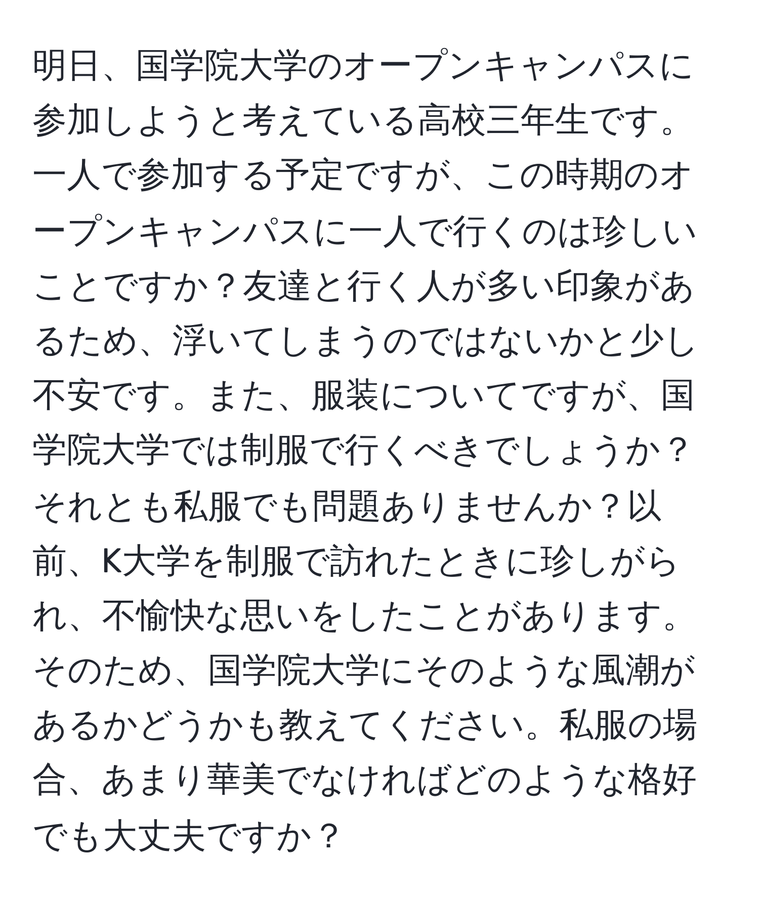 明日、国学院大学のオープンキャンパスに参加しようと考えている高校三年生です。一人で参加する予定ですが、この時期のオープンキャンパスに一人で行くのは珍しいことですか？友達と行く人が多い印象があるため、浮いてしまうのではないかと少し不安です。また、服装についてですが、国学院大学では制服で行くべきでしょうか？それとも私服でも問題ありませんか？以前、K大学を制服で訪れたときに珍しがられ、不愉快な思いをしたことがあります。そのため、国学院大学にそのような風潮があるかどうかも教えてください。私服の場合、あまり華美でなければどのような格好でも大丈夫ですか？