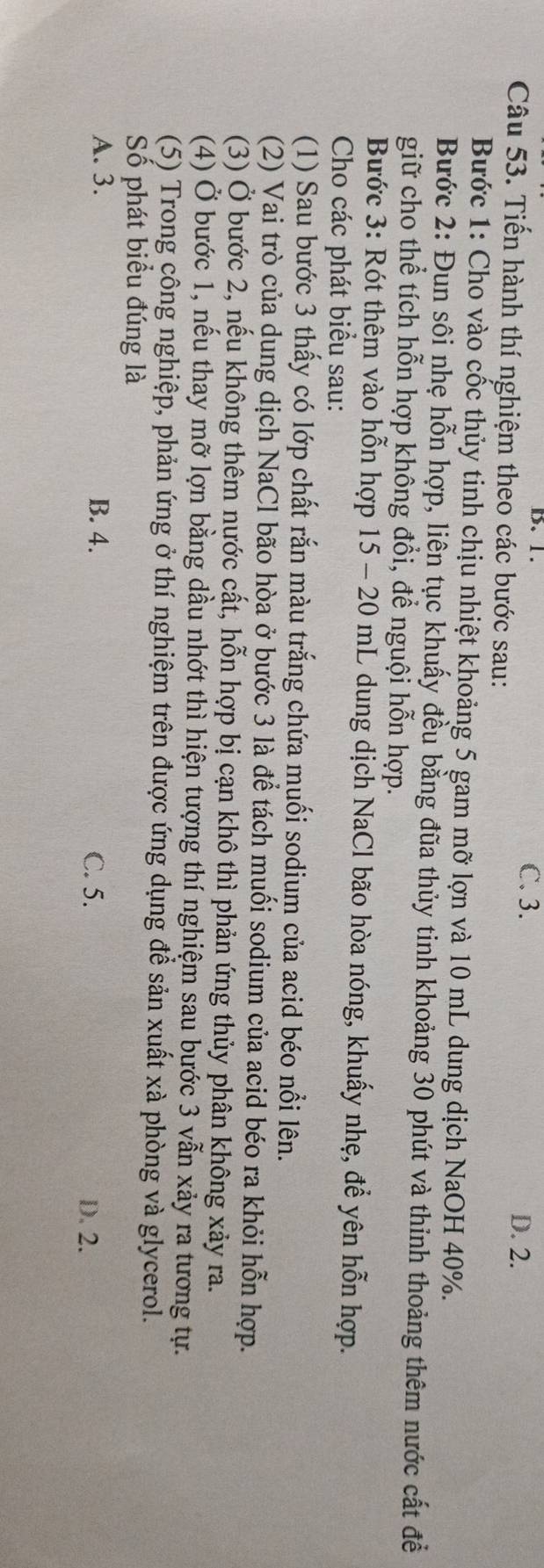 B. 1. C. 3. D. 2.
Câu 53. Tiến hành thí nghiệm theo các bước sau:
Bước 1: Cho vào cốc thủy tinh chịu nhiệt khoảng 5 gam mỡ lợn và 10 mL dung dịch NaOH 40%.
Bước 2: Đun sôi nhẹ hỗn hợp, liên tục khuấy đều bằng đũa thủy tinh khoảng 30 phút và thỉnh thoảng thêm nước cất để
giữ cho thể tích hỗn hợp không đổi, để nguội hỗn hợp.
Bước 3: Rót thêm vào hỗn hợp 15 - 20 mL dung dịch NaCl bão hòa nóng, khuấy nhẹ, để yên hỗn hợp.
Cho các phát biểu sau:
(1) Sau bước 3 thấy có lớp chất rắn màu trắng chứa muối sodium của acid béo nổi lên.
(2) Vai trò của dung dịch NaCl bão hòa ở bước 3 là để tách muối sodium của acid béo ra khỏi hỗn hợp.
(3) Ở bước 2, nếu không thêm nước cất, hỗn hợp bị cạn khô thì phản ứng thủy phân không xảy ra.
(4) Ở bước 1, nếu thay mỡ lợn bằng dầu nhớt thì hiện tượng thí nghiệm sau bước 3 vẫn xảy ra tương tự.
(5) Trong công nghiệp, phản ứng ở thí nghiệm trên được ứng dụng để sản xuất xà phòng và glycerol.
Số phát biểu đúng là
A. 3. B. 4. C. 5.
D. 2.