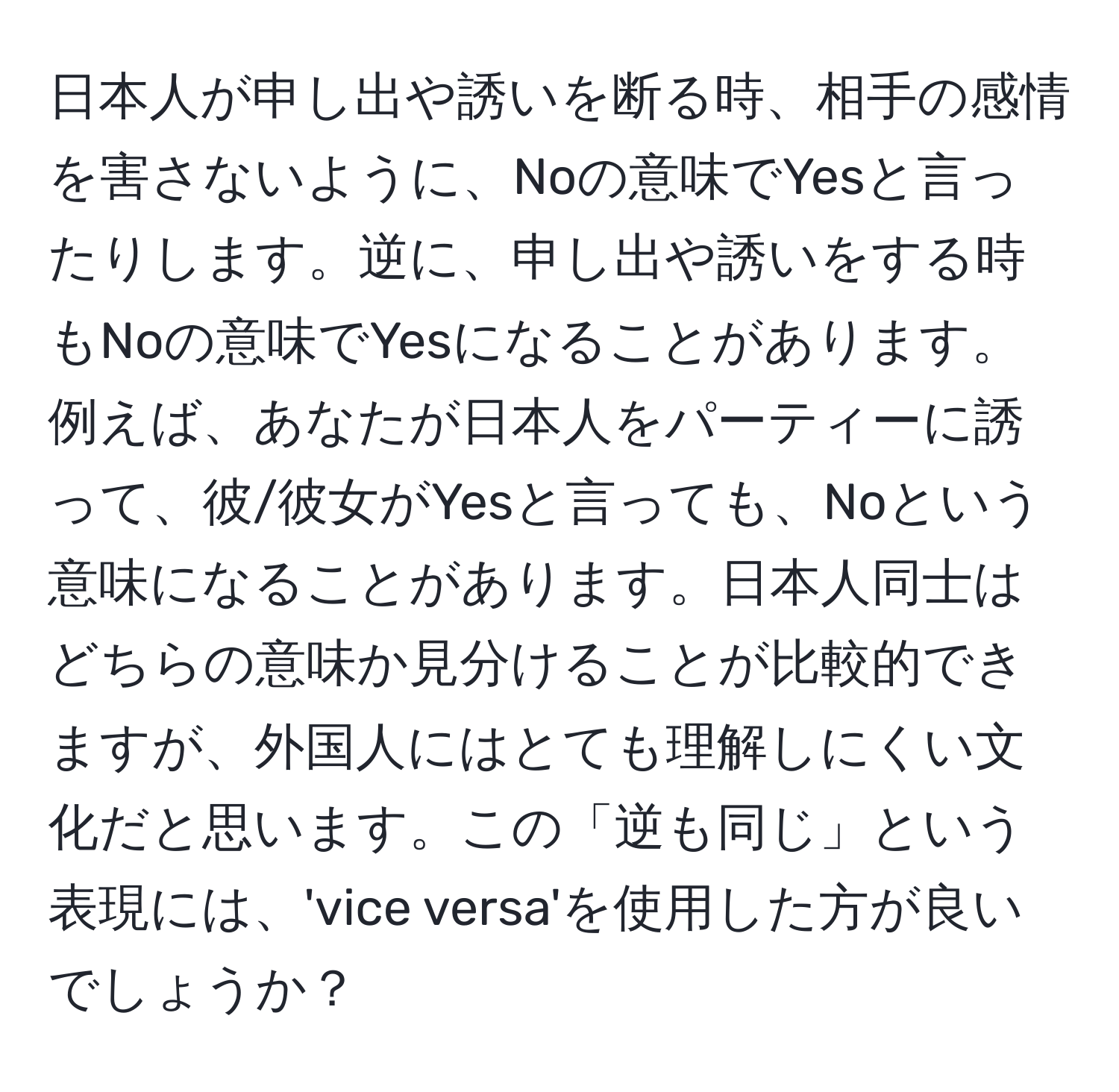 日本人が申し出や誘いを断る時、相手の感情を害さないように、Noの意味でYesと言ったりします。逆に、申し出や誘いをする時もNoの意味でYesになることがあります。例えば、あなたが日本人をパーティーに誘って、彼/彼女がYesと言っても、Noという意味になることがあります。日本人同士はどちらの意味か見分けることが比較的できますが、外国人にはとても理解しにくい文化だと思います。この「逆も同じ」という表現には、'vice versa'を使用した方が良いでしょうか？