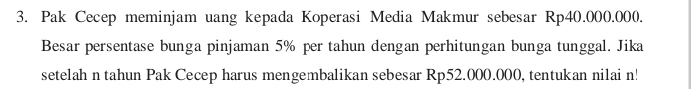 Pak Cecep meminjam uang kepada Koperasi Media Makmur sebesar Rp40.000.000. 
Besar persentase bunga pinjaman 5% per tahun dengan perhitungan bunga tunggal. Jika 
setelah n tahun Pak Cecep harus mengembalikan sebesar Rp52.000.000, tentukan nilai n!