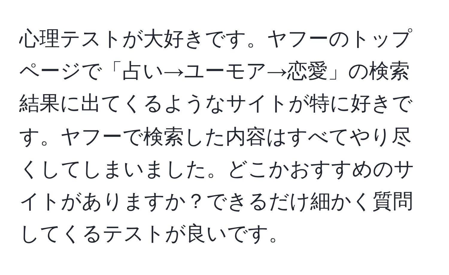 心理テストが大好きです。ヤフーのトップページで「占い→ユーモア→恋愛」の検索結果に出てくるようなサイトが特に好きです。ヤフーで検索した内容はすべてやり尽くしてしまいました。どこかおすすめのサイトがありますか？できるだけ細かく質問してくるテストが良いです。