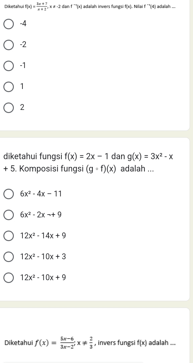 Diketahui f(x)= (3x+7)/x+2 , x!= -2 dan f^(-1)(x) adalah invers fungsi f(x). Nilai f^(-1)(4) adalah ...
-4
-2
-1
1
2
diketahui fungsi f(x)=2x-1 dan g(x)=3x^2-x
+ 5. Komposisi fungsi (gcirc f)(x) adalah ...
6x^2-4x-11
6x^2-2xto +9
12x^2-14x+9
12x^2-10x+3
12x^2-10x+9
Diketahui f(x)= (5x-6)/3x-2 ; x!=  2/3  , invers fungsi f(x) adalah ...