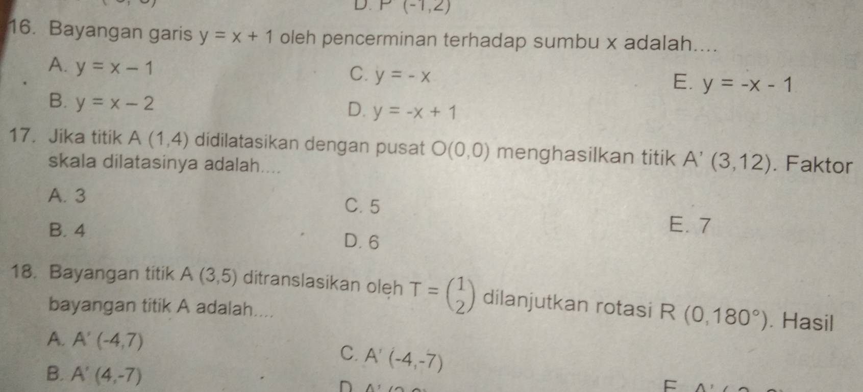 D. P(-1,2)
16. Bayangan garis y=x+1 oleh pencerminan terhadap sumbu x adalah_
A. y=x-1
C. y=-x
E. y=-x-1
B. y=x-2
D. y=-x+1
17. Jika titik A(1,4) didilatasikan dengan pusat O(0,0) menghasilkan titik A'(3,12). Faktor
skala dilatasinya adalah....
A. 3
C. 5
E. 7
B. 4 D. 6
18. Bayangan titik A(3,5) ditranslasikan oleh T=beginpmatrix 1 2endpmatrix dilanjutkan rotasi R(0,180°). Hasil
bayangan titik A adalah....
A. A'(-4,7) C. A'(-4,-7)
B. A'(4,-7) A^1
D
F