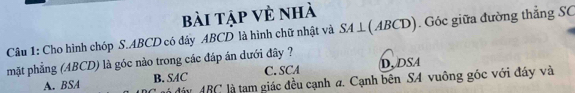 bài tập vẻ nhà
Câu 1: Cho hình chóp S. ABCD có đây ABCD là hình chữ nhật và SA⊥ (ABCD). Góc giữa đường thẳng SC
mặt phẳng (ABCD) là góc nào trong các đáp án dưới đây ? D, DSA
A. BSA B. SAC C. SCA
đá đáy ABC là tam giác đều cạnh a. Cạnh bên SA vuông góc với đáy và