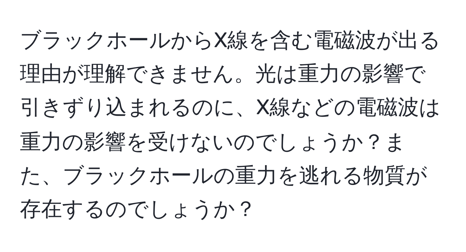 ブラックホールからX線を含む電磁波が出る理由が理解できません。光は重力の影響で引きずり込まれるのに、X線などの電磁波は重力の影響を受けないのでしょうか？また、ブラックホールの重力を逃れる物質が存在するのでしょうか？